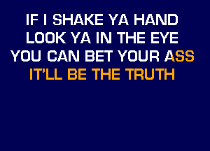 IF I SHAKE YA HAND
LOOK YA IN THE EYE
YOU CAN BET YOUR ASS
IT'LL BE THE TRUTH