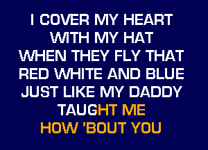 I COVER MY HEART
WITH MY HAT
WHEN THEY FLY THAT
RED WHITE AND BLUE
JUST LIKE MY DADDY
TAUGHT ME
HOW 'BOUT YOU