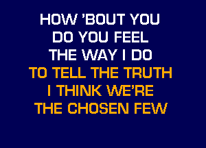 HOW 'BOUT YOU
DO YOU FEEL
THE WAY I DO

TO TELL THE TRUTH
I THINK WE'RE
THE CHOSEN FEW