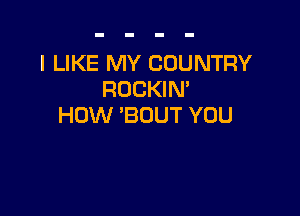 I LIKE MY COUNTRY
ROCKIM

HOW 'BOUT YOU