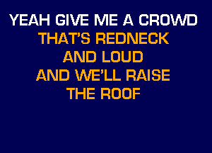 YEAH GIVE ME A CROWD
THAT'S REDNECK
AND LOUD
AND WE'LL RAISE
THE ROOF