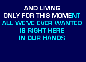 AND LIVING
ONLY FOR THIS MOMENT
ALL WE'VE EVER WANTED
IS RIGHT HERE
IN OUR HANDS