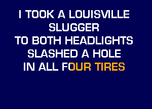 I TOOK A LOUISVILLE
SLUGGER
TO BOTH HEADLIGHTS
SLASHED A HOLE
IN ALL FOUR TIRES