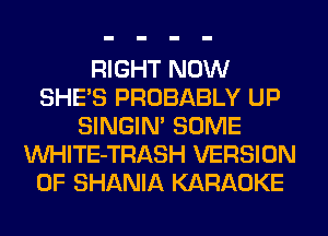 RIGHT NOW
SHE'S PROBABLY UP
SINGIM SOME
VVHITE-TRASH VERSION
OF SHANIA KARAOKE