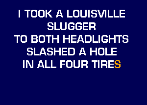 I TOOK A LOUISVILLE
SLUGGER
TO BOTH HEADLIGHTS
SLASHED A HOLE
IN ALL FOUR TIRES