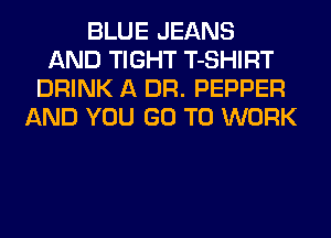 BLUE JEANS
AND TIGHT T-SHIRT
DRINK A DR. PEPPER
AND YOU GO TO WORK