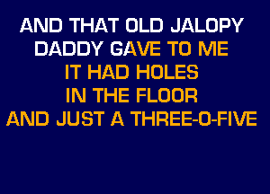 AND THAT OLD JALOPY
DADDY GAVE TO ME
IT HAD HOLES
IN THE FLOOR
AND JUST A THREE-O-FIVE