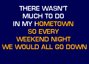 THERE WASN'T
MUCH TO DO
IN MY HOMETOWN
SO EVERY
WEEKEND NIGHT
WE WOULD ALL GO DOWN