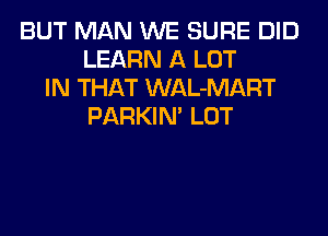 BUT MAN WE SURE DID
LEARN A LOT
IN THAT WAL-MART
PARKIN' LOT