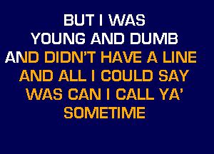 BUT I WAS
YOUNG AND DUMB
AND DIDN'T HAVE A LINE
AND ALL I COULD SAY
WAS CAN I CALL YA'
SOMETIME