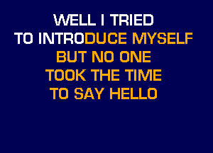 WELL I TRIED
TO INTRODUCE MYSELF
BUT NO ONE
TOOK THE TIME
TO SAY HELLO