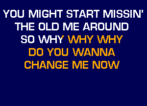 YOU MIGHT START MISSIN'
THE OLD ME AROUND
SO WHY WHY WHY
DO YOU WANNA
CHANGE ME NOW