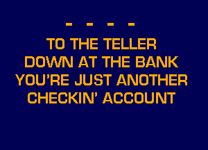 TO THE TELLER
DOWN AT THE BANK
YOU'RE JUST ANOTHER
CHECKIN' ACCOUNT
