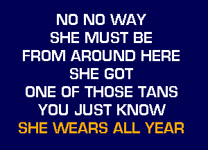 N0 NO WAY
SHE MUST BE
FROM AROUND HERE
SHE GOT
ONE OF THOSE TANS
YOU JUST KNOW
SHE WEARS ALL YEAR