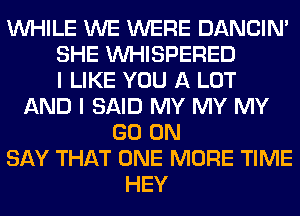 WHILE WE WERE DANCIN'
SHE VVHISPERED
I LIKE YOU A LOT
AND I SAID MY MY MY
GO ON
SAY THAT ONE MORE TIME
HEY