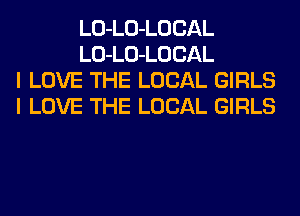 LO-LO-LOCAL
LO-LO-LOCAL
I LOVE THE LOCAL GIRLS
I LOVE THE LOCAL GIRLS