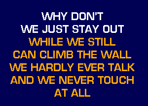 WHY DON'T
WE JUST STAY OUT
WHILE WE STILL
CAN CLIMB THE WALL
WE HARDLY EVER TALK
AND WE NEVER TOUCH
AT ALL