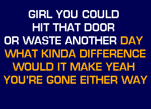 GIRL YOU COULD
HIT THAT DOOR
0R WASTE ANOTHER DAY
WHAT KINDA DIFFERENCE
WOULD IT MAKE YEAH
YOU'RE GONE EITHER WAY