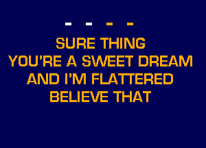 SURE THING
YOU'RE A SWEET DREAM
AND I'M FLATI'ERED
BELIEVE THAT