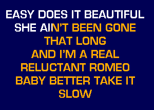 EASY DOES IT BEAUTIFUL
SHE AIN'T BEEN GONE
THAT LONG
AND I'M A REAL
RELUCTANT ROMEO
BABY BETTER TAKE IT
SLOW