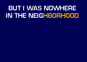 BUT I WAS NOWHERE
IN THE NEIGHBORHOOD