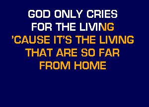 GOD ONLY CRIES
FOR THE LIVING
'CAUSE ITS THE LIVING
THAT ARE SO FAR
FROM HOME