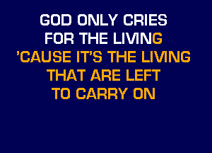 GOD ONLY CRIES
FOR THE LIVING
'CAUSE ITS THE LIVING
THAT ARE LEFT
TO CARRY 0N