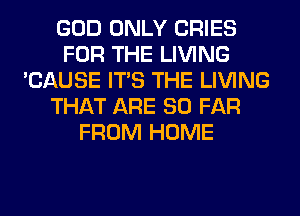 GOD ONLY CRIES
FOR THE LIVING
'CAUSE ITS THE LIVING
THAT ARE SO FAR
FROM HOME