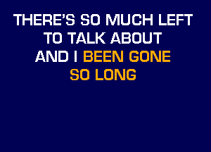 THERE'S SO MUCH LEFT
TO TALK ABOUT
AND I BEEN GONE
SO LONG