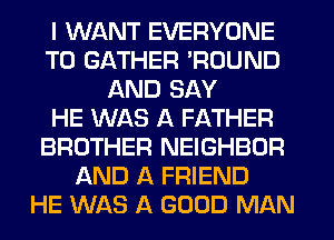 I WANT EVERYONE
T0 GATHER 'ROUND
AND SAY
HE WAS A FATHER
BROTHER NEIGHBOR
AND A FRIEND
HE WAS A GOOD MAN