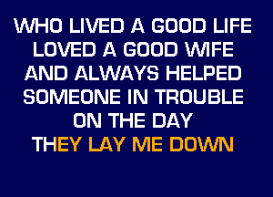 WHO LIVED A GOOD LIFE
LOVED A GOOD WIFE
AND ALWAYS HELPED
SOMEONE IN TROUBLE
ON THE DAY
THEY LAY ME DOWN