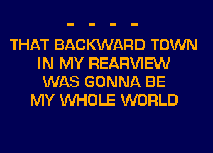THAT BACWARD TOWN
IN MY REAR'U'IEW
WAS GONNA BE

MY WHOLE WORLD