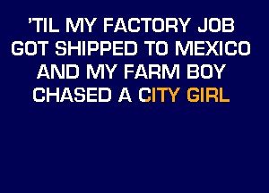 'TIL MY FACTORY JOB
GOT SHIPPED T0 MEXICO
AND MY FARM BOY
CHASED A CITY GIRL