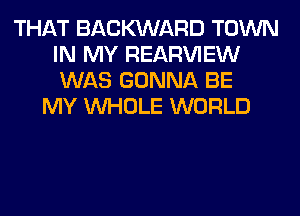 THAT BACWARD TOWN
IN MY REAR'U'IEW
WAS GONNA BE

MY WHOLE WORLD