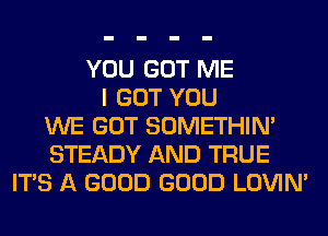 YOU GOT ME
I GOT YOU
WE GOT SOMETHIN'
STEADY AND TRUE
ITS A GOOD GOOD LOVIN'