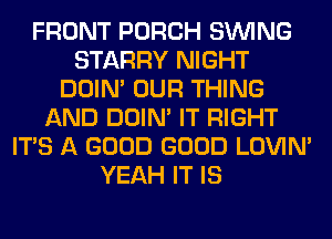 FRONT PORCH SINlNG
STARRY NIGHT
DOIN' OUR THING
AND DOIN' IT RIGHT
ITS A GOOD GOOD LOVIN'
YEAH IT IS