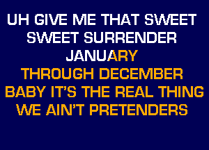 UH GIVE ME THAT SWEET
SWEET SURRENDER
JANUARY
THROUGH DECEMBER
BABY ITS THE REAL THING
WE AIN'T PRETENDERS
