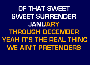 OF THAT SWEET
SWEET SURRENDER
JANUARY
THROUGH DECEMBER
YEAH ITS THE REAL THING
WE AIN'T PRETENDERS