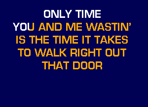 ONLY TIME
YOU AND ME WASTIN'
IS THE TIME IT TAKES
T0 WALK RIGHT OUT
THAT DOOR