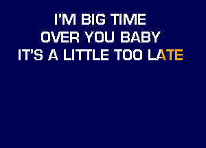 I'M BIG TIME
OVER YOU BABY
ITS A LITTLE TOO LATE