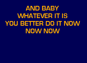 AND BABY
WHATEVER IT IS
YOU BETTER DO IT NOW
NOW NOW