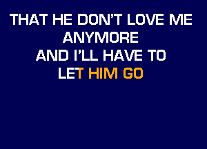 THAT HE DON'T LOVE ME
ANYMORE
AND I'LL HAVE TO
LET HIM GO