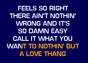 FEELS SO RIGHT
THERE AIN'T NOTHIN'
WRONG AND ITS
SO DAMN EASY
CALL IT WHAT YOU
WANT TO NOTHIN' BUT
A LOVE THANG