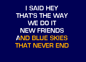 I SAID HEY
THATS THE WAY
WE DO IT
NEW FRIENDS
AND BLUE SKIES
THAT NEVER END

g