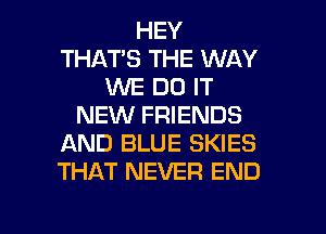 HEY
THATS THE WAY
WE DO IT
NEW FRIENDS
AND BLUE SKIES
THAT NEVER END

g