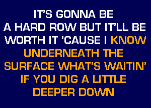 ITS GONNA BE
A HARD ROW BUT IT'LL BE
WORTH IT 'CAUSE I KNOW
UNDERNEATH THE
SURFACE WHATS WAITIN'
IF YOU DIG A LITTLE
DEEPER DOWN