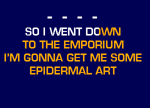 SO I WENT DOWN
TO THE EMPORIUM
I'M GONNA GET ME SOME
EPIDERMAL ART