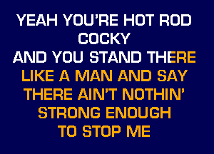 YEAH YOU'RE HOT ROD
COCKY
AND YOU STAND THERE
LIKE A MAN AND SAY
THERE AIN'T NOTHIN'
STRONG ENOUGH
TO STOP ME