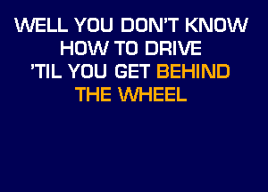 WELL YOU DON'T KNOW
HOW TO DRIVE
'TIL YOU GET BEHIND
THE WHEEL