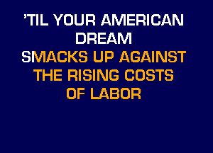 'TIL YOUR AMERICAN
DREAM
SMACKS UP AGAINST
THE RISING COSTS
OF LABOR